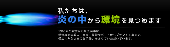 私たちは炎の中から環境を見つめます。1965年の設立からおよそ48年、新光商事は燃焼機器の輸入・販売、技術サポートからプラント工事まで、幅広くみなさまのお手伝いをさせていただいています。